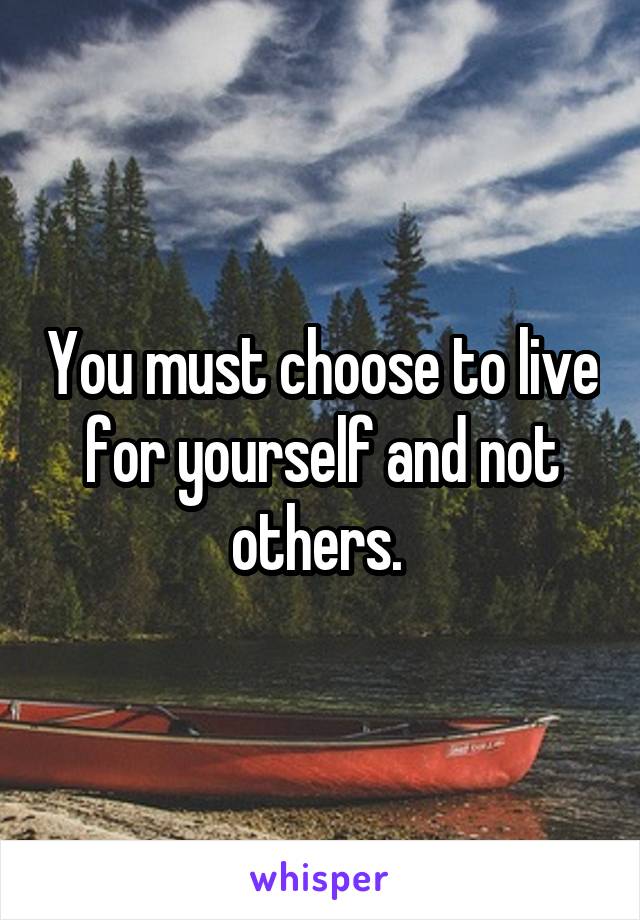 You must choose to live for yourself and not others. 