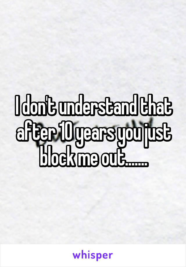 I don't understand that after 10 years you just block me out.......