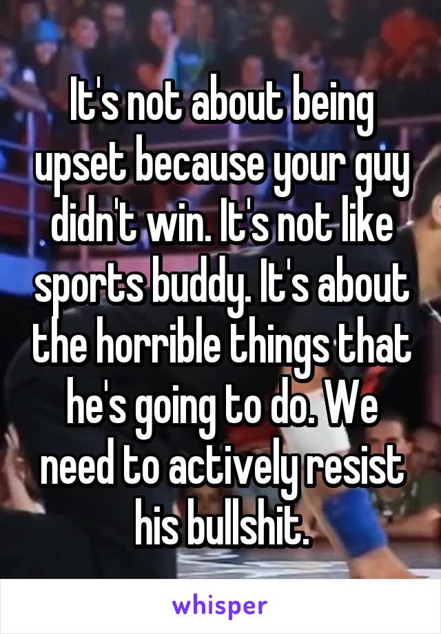 It's not about being upset because your guy didn't win. It's not like sports buddy. It's about the horrible things that he's going to do. We need to actively resist his bullshit.