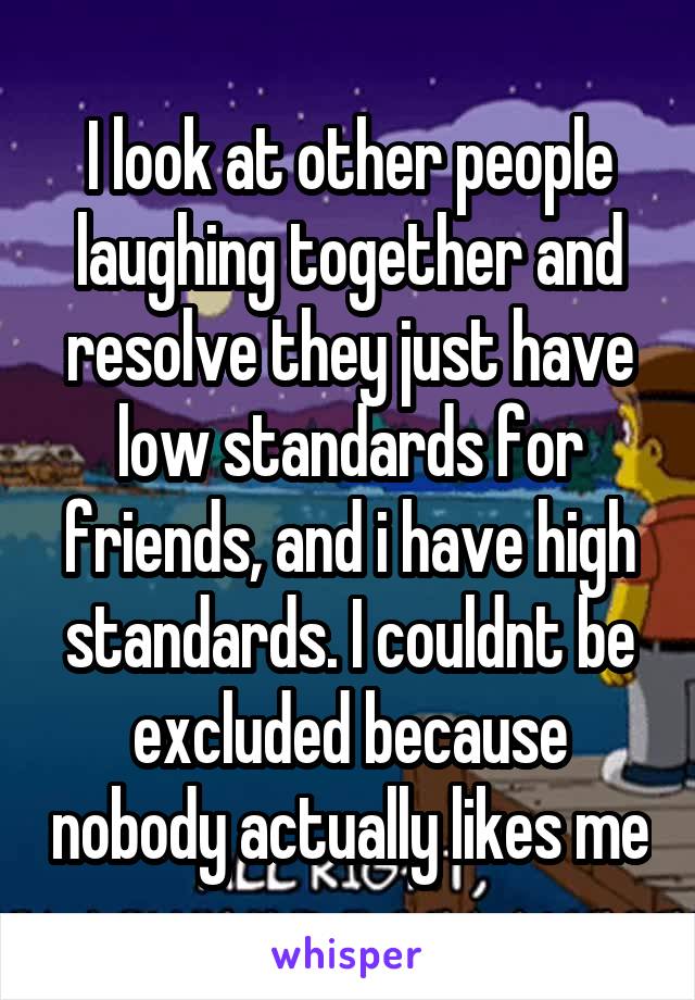 I look at other people laughing together and resolve they just have low standards for friends, and i have high standards. I couldnt be excluded because nobody actually likes me