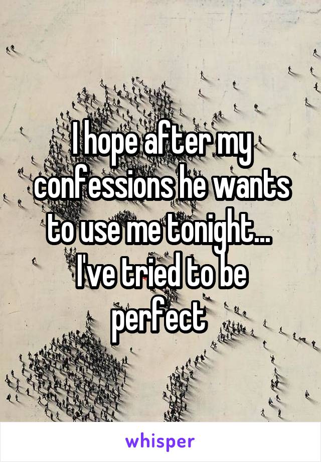 I hope after my confessions he wants to use me tonight... 
I've tried to be perfect 