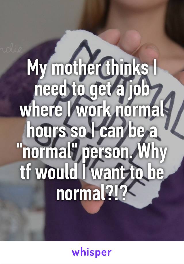 My mother thinks I need to get a job where I work normal hours so I can be a "normal" person. Why tf would I want to be normal?!?