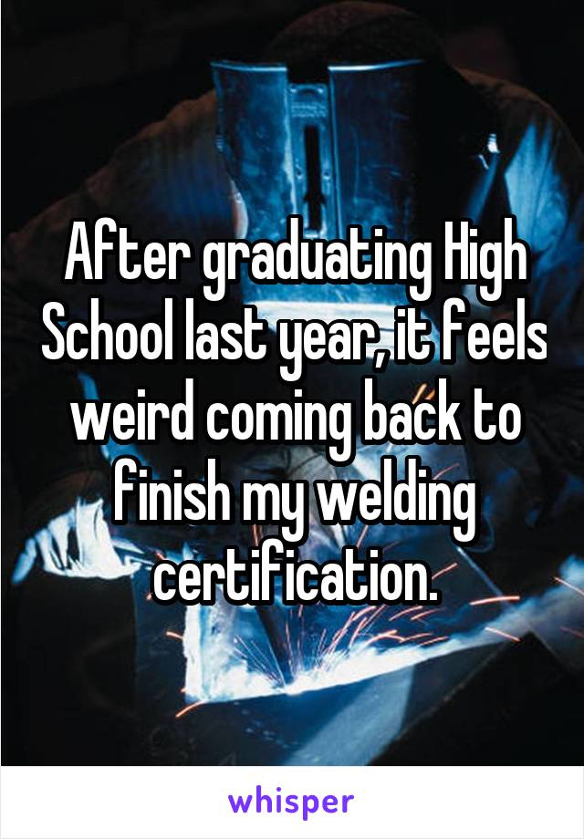 After graduating High School last year, it feels weird coming back to finish my welding certification.