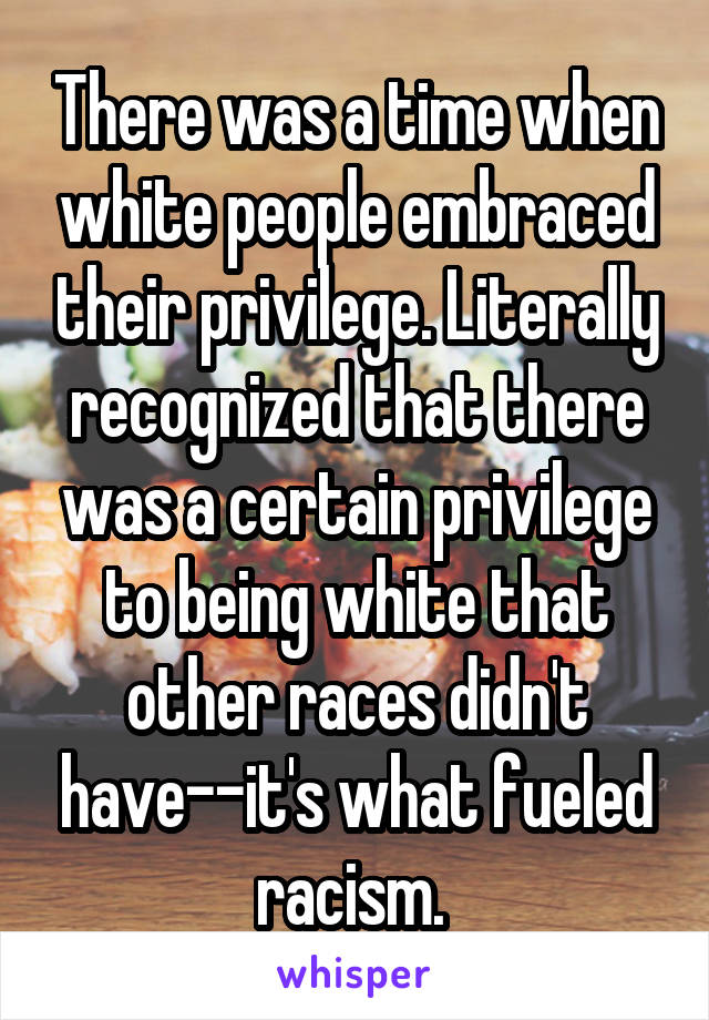 There was a time when white people embraced their privilege. Literally recognized that there was a certain privilege to being white that other races didn't have--it's what fueled racism. 