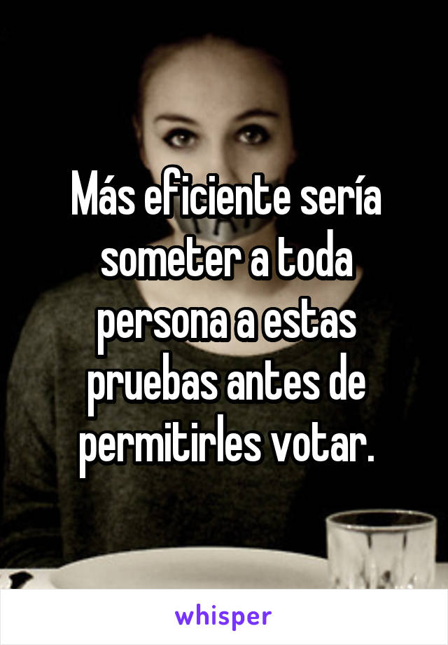 Más eficiente sería someter a toda persona a estas pruebas antes de permitirles votar.