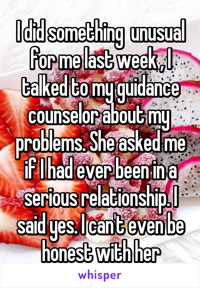 I did something  unusual for me last week , I talked to my guidance counselor about my  problems. She asked me if I had ever been in a serious relationship. I said yes. I can't even be honest with her