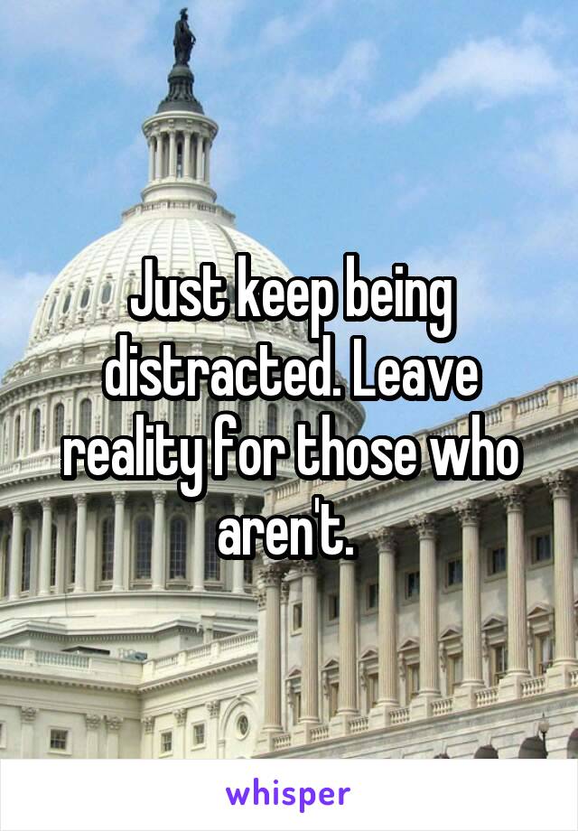 Just keep being distracted. Leave reality for those who aren't. 