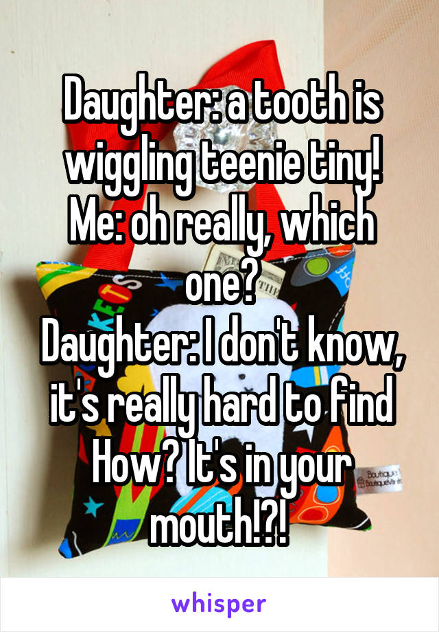 Daughter: a tooth is wiggling teenie tiny!
Me: oh really, which one?
Daughter: I don't know, it's really hard to find
How? It's in your mouth!?! 