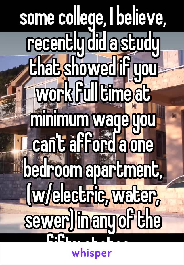 some college, I believe, recently did a study that showed if you work full time at minimum wage you can't afford a one bedroom apartment, (w/electric, water, sewer) in any of the fifty states.  