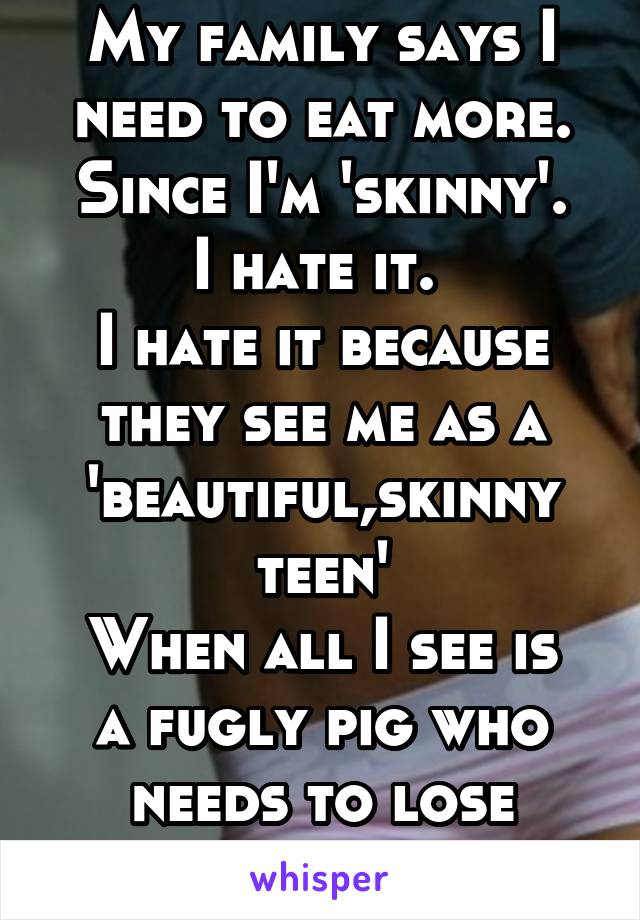 My family says I need to eat more. Since I'm 'skinny'.
I hate it. 
I hate it because they see me as a 'beautiful,skinny teen'
When all I see is a fugly pig who needs to lose weight.