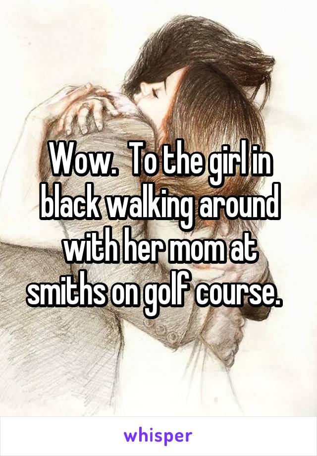 Wow.  To the girl in black walking around with her mom at smiths on golf course.  