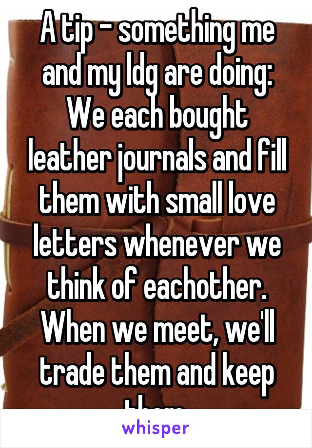 A tip - something me and my ldg are doing:
We each bought leather journals and fill them with small love letters whenever we think of eachother. When we meet, we'll trade them and keep them.