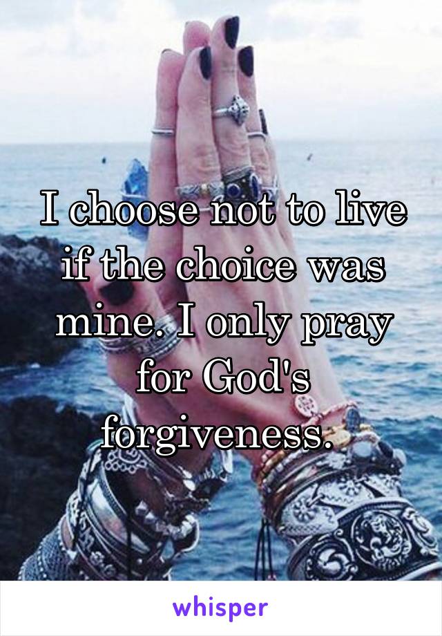 I choose not to live if the choice was mine. I only pray for God's forgiveness. 