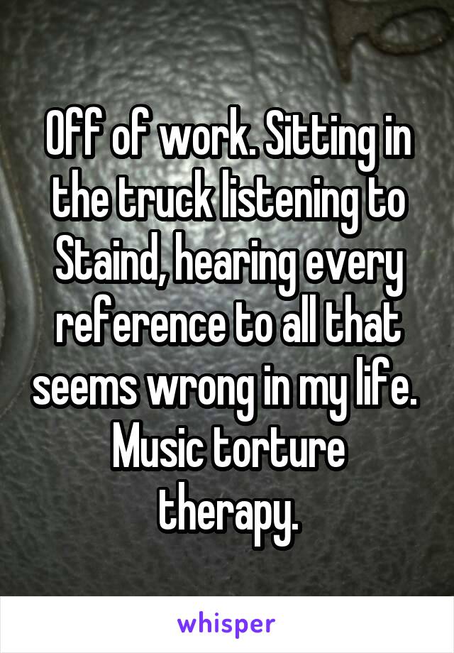 Off of work. Sitting in the truck listening to Staind, hearing every reference to all that seems wrong in my life. 
Music torture therapy.