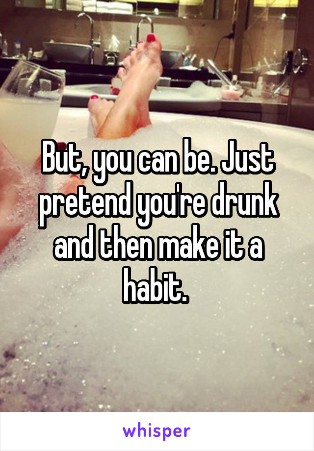 But, you can be. Just pretend you're drunk and then make it a habit. 