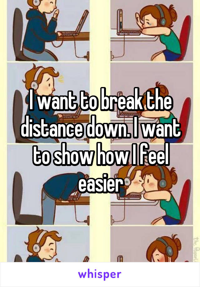 I want to break the distance down. I want to show how I feel easier