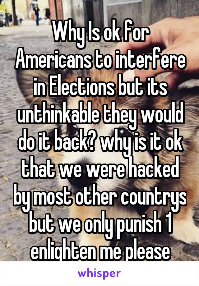 Why Is ok for Americans to interfere in Elections but its unthinkable they would do it back? why is it ok that we were hacked by most other countrys but we only punish 1 enlighten me please