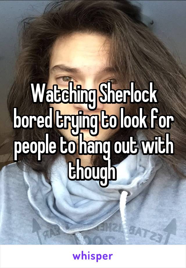 Watching Sherlock bored trying to look for people to hang out with though 