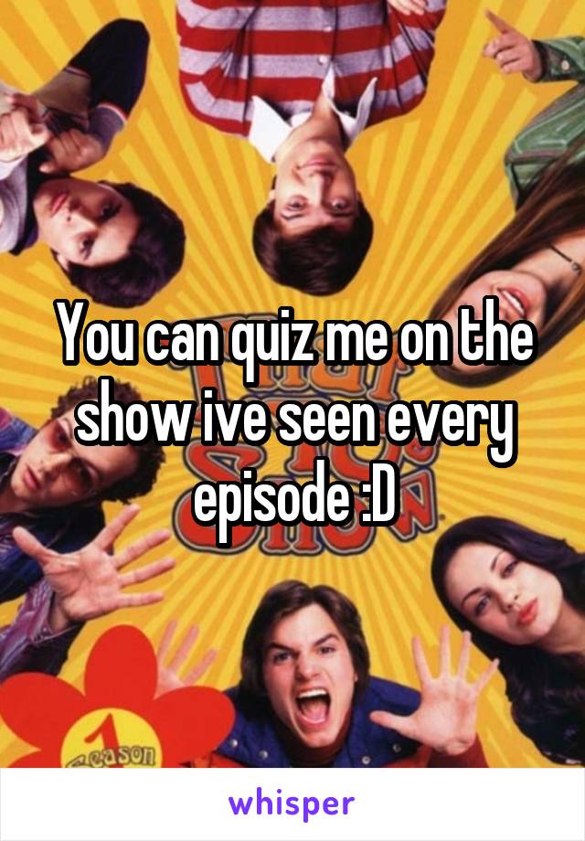 You can quiz me on the show ive seen every episode :D