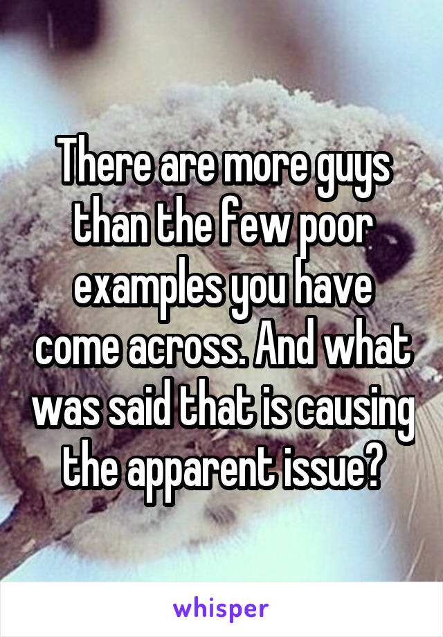 There are more guys than the few poor examples you have come across. And what was said that is causing the apparent issue?