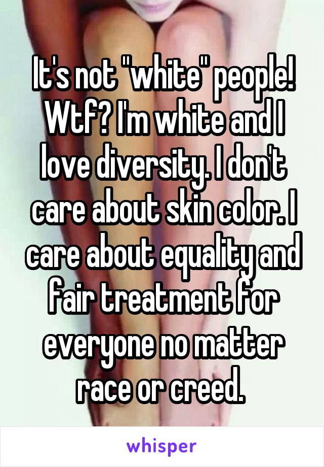 It's not "white" people! Wtf? I'm white and I love diversity. I don't care about skin color. I care about equality and fair treatment for everyone no matter race or creed. 