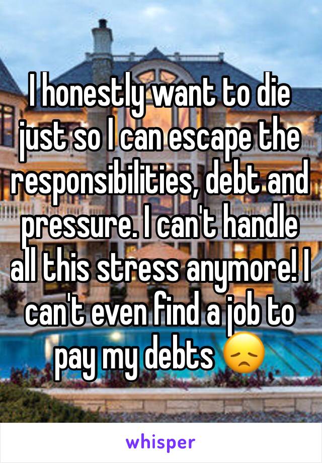 I honestly want to die just so I can escape the responsibilities, debt and pressure. I can't handle all this stress anymore! I can't even find a job to pay my debts 😞