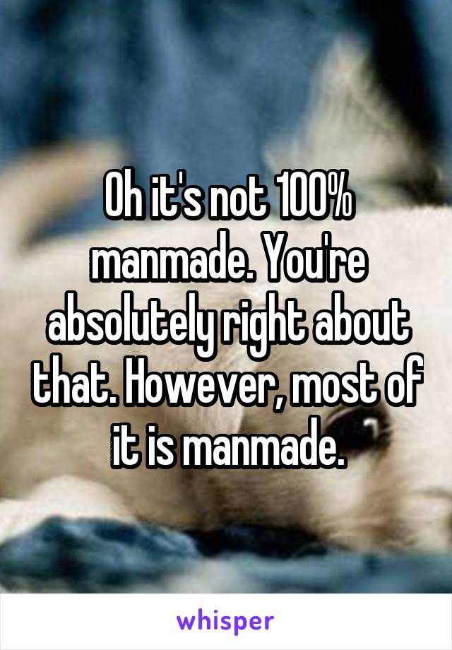 Oh it's not 100% manmade. You're absolutely right about that. However, most of it is manmade.