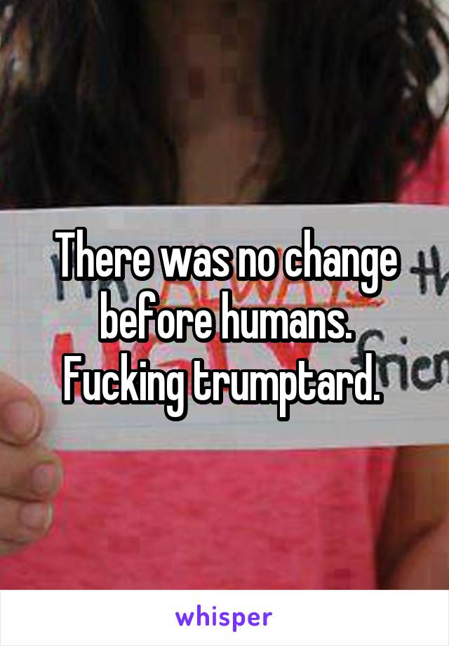 There was no change before humans.
Fucking trumptard. 