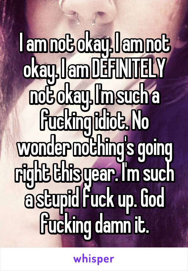 I am not okay. I am not okay. I am DEFINITELY not okay. I'm such a fucking idiot. No wonder nothing's going right this year. I'm such a stupid fuck up. God fucking damn it.