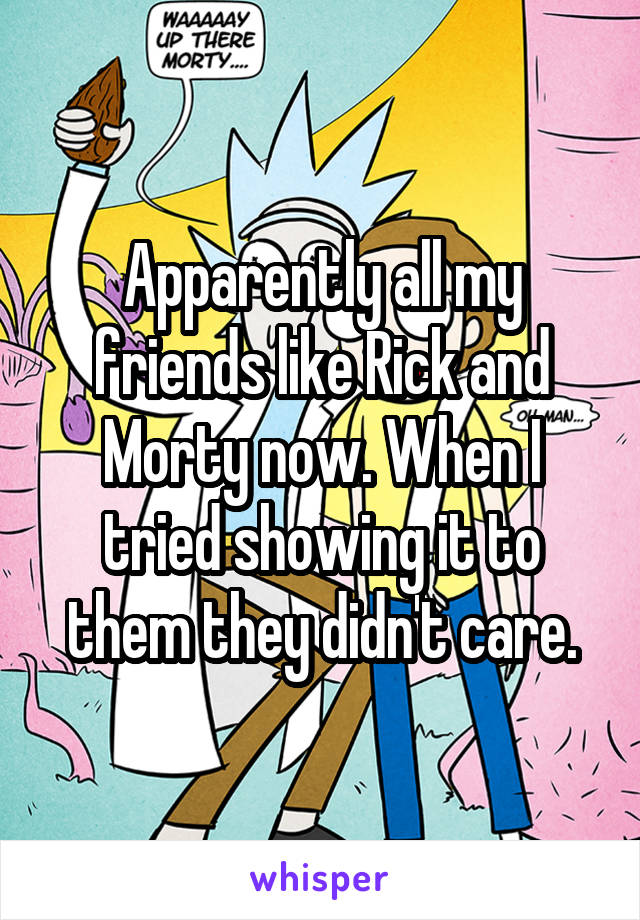 Apparently all my friends like Rick and Morty now. When I tried showing it to them they didn't care.