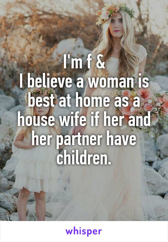 I'm f &
I believe a woman is best at home as a house wife if her and her partner have children.
