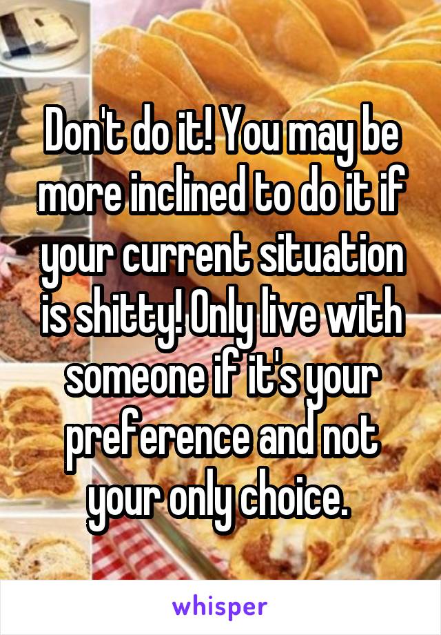 Don't do it! You may be more inclined to do it if your current situation is shitty! Only live with someone if it's your preference and not your only choice. 