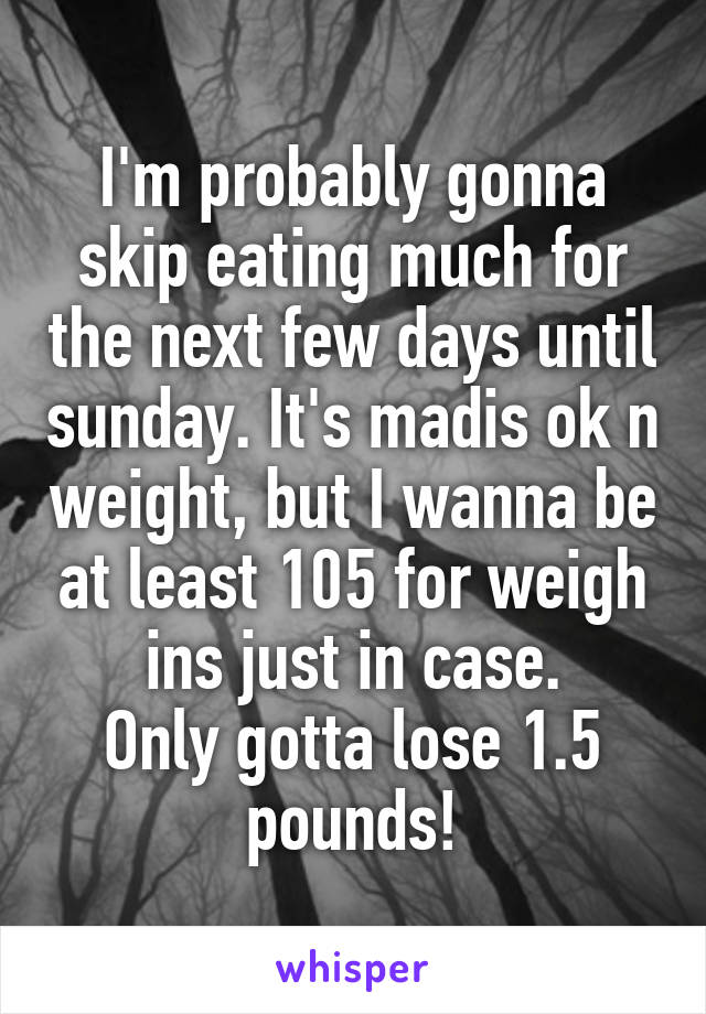 I'm probably gonna skip eating much for the next few days until sunday. It's madis ok n weight, but I wanna be at least 105 for weigh ins just in case.
Only gotta lose 1.5 pounds!