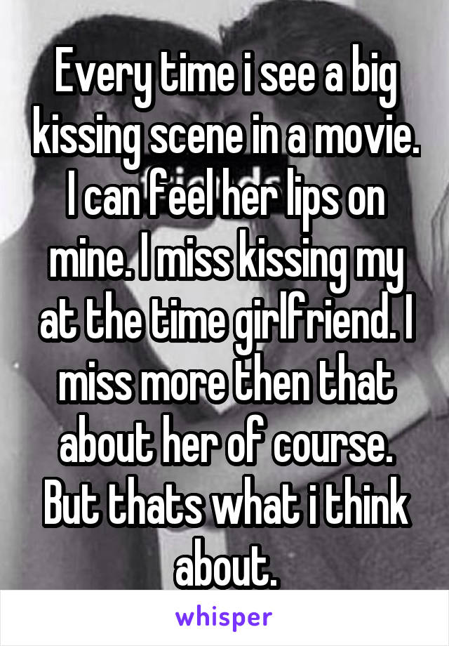 Every time i see a big kissing scene in a movie. I can feel her lips on mine. I miss kissing my at the time girlfriend. I miss more then that about her of course. But thats what i think about.