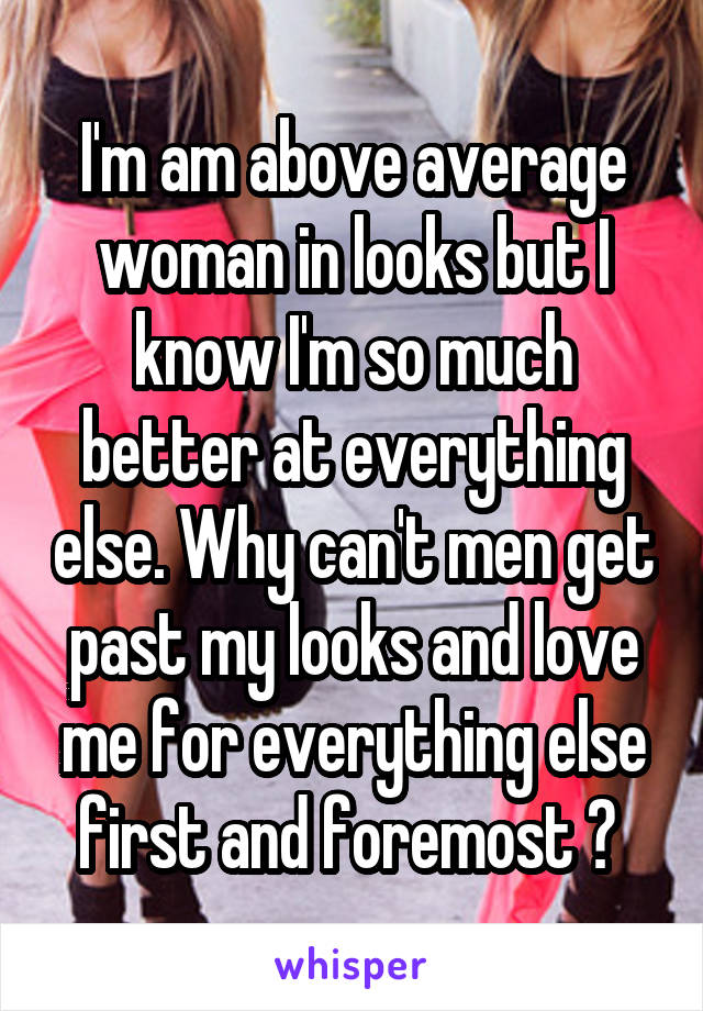 I'm am above average woman in looks but I know I'm so much better at everything else. Why can't men get past my looks and love me for everything else first and foremost ? 