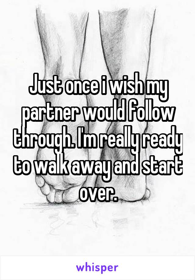 Just once i wish my partner would follow through. I'm really ready to walk away and start over.