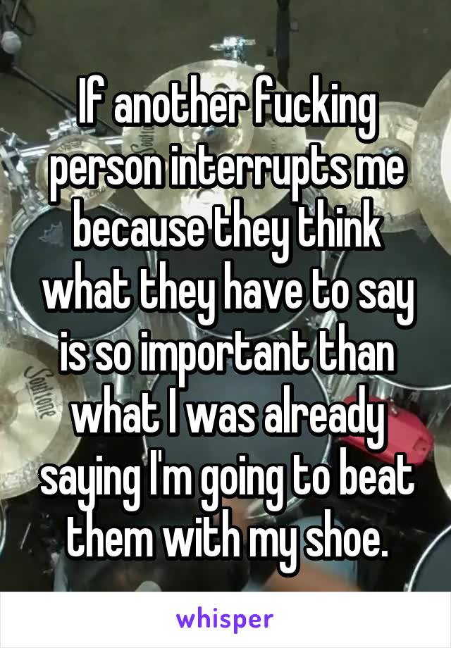 If another fucking person interrupts me because they think what they have to say is so important than what I was already saying I'm going to beat them with my shoe.