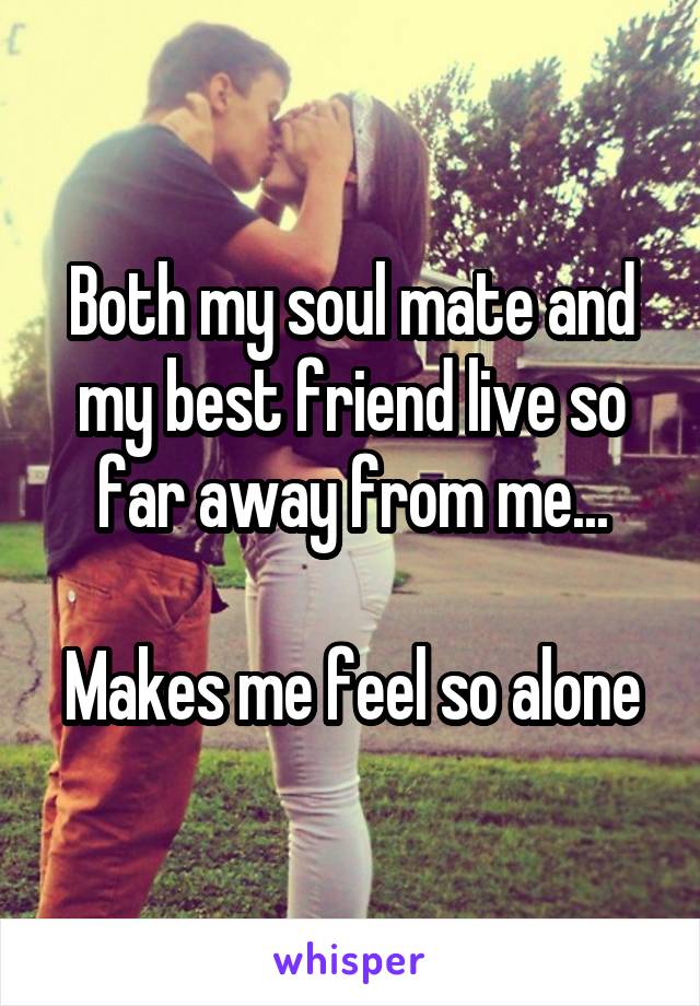 Both my soul mate and my best friend live so far away from me...

Makes me feel so alone