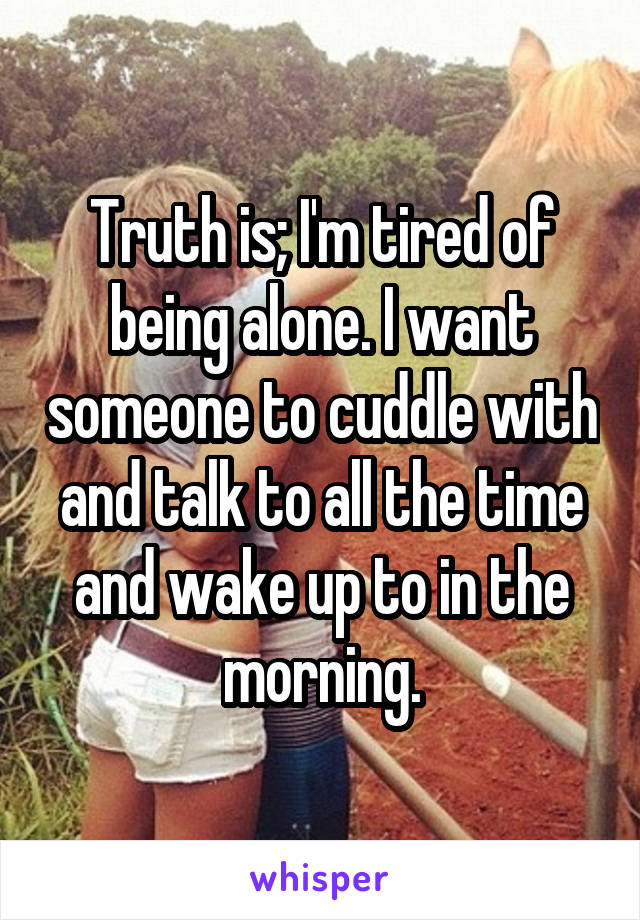 Truth is; I'm tired of being alone. I want someone to cuddle with and talk to all the time and wake up to in the morning.