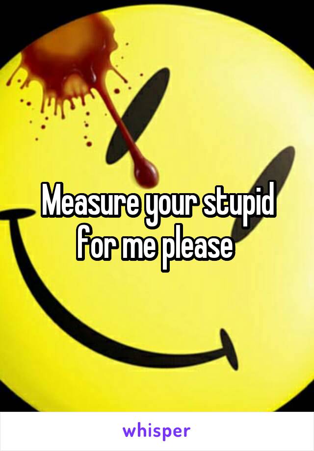 Measure your stupid for me please 