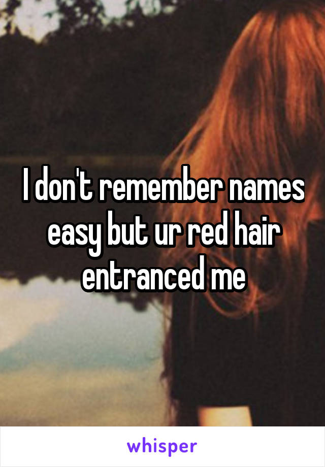 I don't remember names easy but ur red hair entranced me