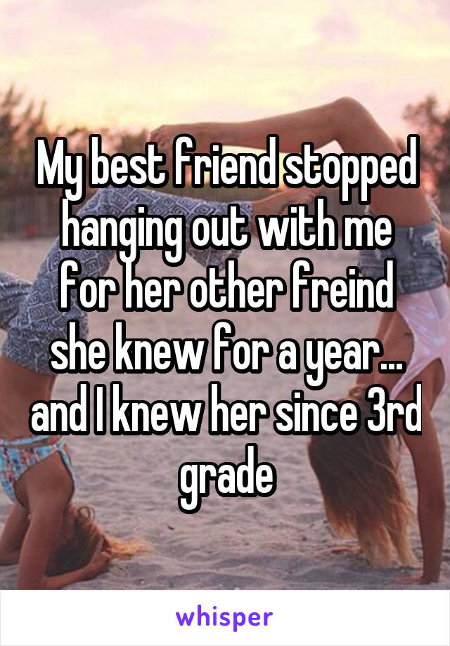 My best friend stopped hanging out with me for her other freind she knew for a year... and I knew her since 3rd grade