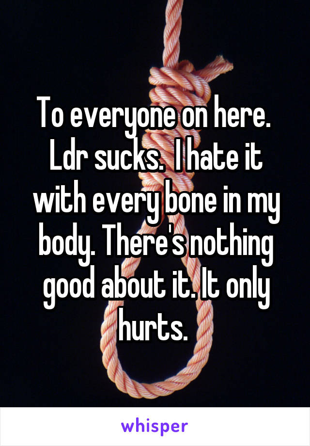 To everyone on here. 
Ldr sucks.  I hate it with every bone in my body. There's nothing good about it. It only hurts. 