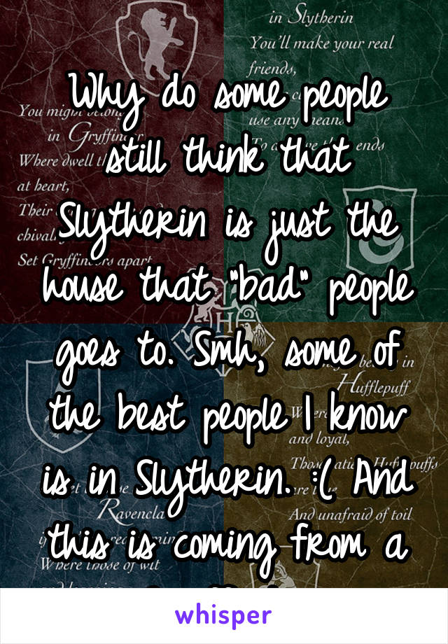 
Why do some people still think that Slytherin is just the house that "bad" people goes to. Smh, some of the best people I know is in Slytherin. :( And this is coming from a Gryffindor.