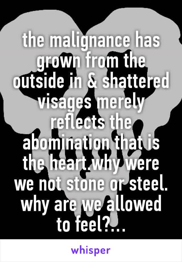 the malignance has grown from the outside in & shattered visages merely reflects the abomination that is the heart.why were we not stone or steel. why are we allowed to feel?…