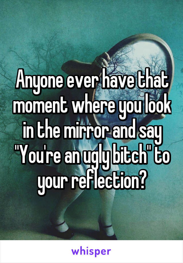 Anyone ever have that moment where you look in the mirror and say "You're an ugly bitch" to your reflection?