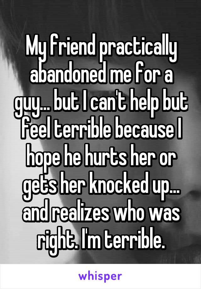 My friend practically abandoned me for a guy... but I can't help but feel terrible because I hope he hurts her or gets her knocked up... and realizes who was right. I'm terrible.