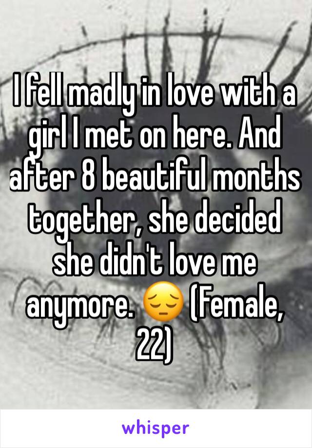 I fell madly in love with a girl I met on here. And after 8 beautiful months together, she decided she didn't love me anymore. 😔 (Female, 22) 