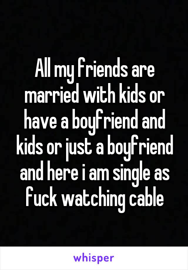 All my friends are married with kids or have a boyfriend and kids or just a boyfriend and here i am single as fuck watching cable