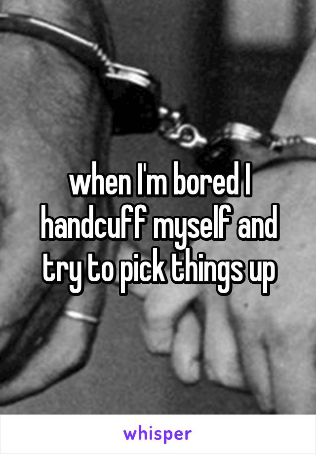 when I'm bored I handcuff myself and try to pick things up